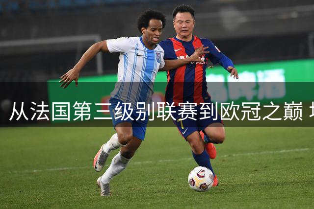 从法国第三级别联赛到欧冠之巅 坎特谱写足坛传奇